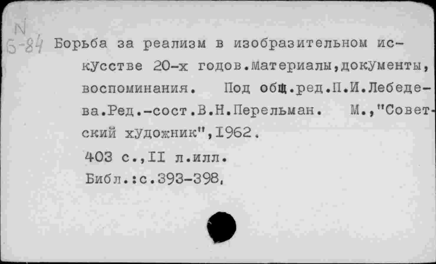 ﻿З'Я-? Борьба за реализм в изобразительном искусстве 20-х годов.материалы,документы, воспоминания. Под общ.ред.П.И.Лебедева. Ред. -со ст .В.Н.Перельман. М.,’’Совет ский художник”,1962. 403 с.,11 л.илл.
Библ.:с.393-398,